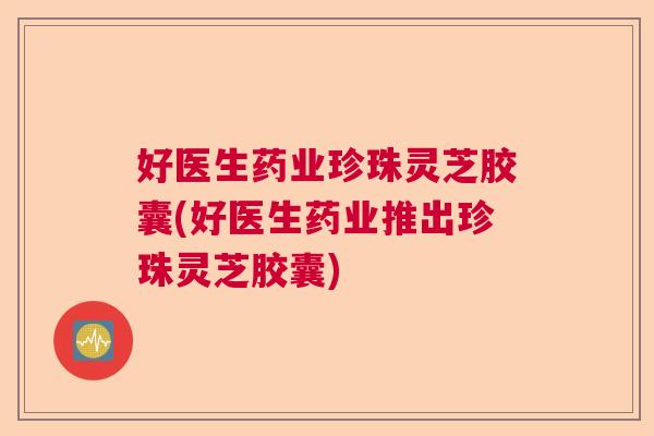 好医生药业珍珠灵芝胶囊(好医生药业推出珍珠灵芝胶囊)