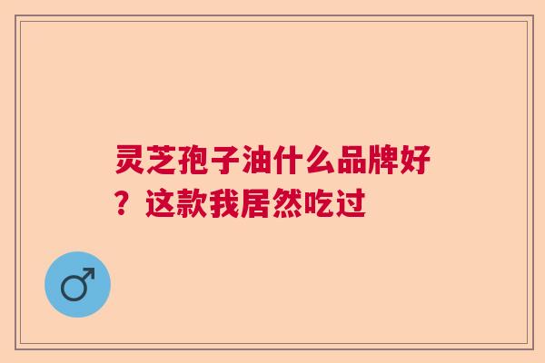 灵芝孢子油什么品牌好？这款我居然吃过