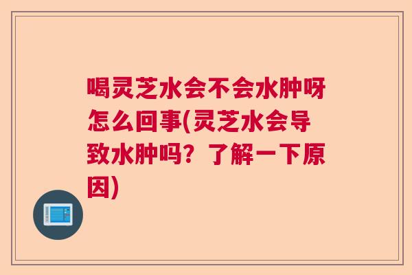 喝灵芝水会不会水肿呀怎么回事(灵芝水会导致水肿吗？了解一下原因)