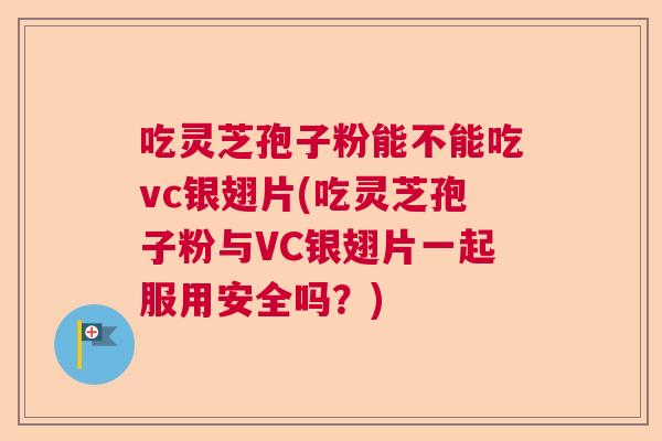 吃灵芝孢子粉能不能吃vc银翅片(吃灵芝孢子粉与VC银翅片一起服用安全吗？)