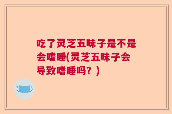 吃了灵芝五味子是不是会嗜睡(灵芝五味子会导致嗜睡吗？)
