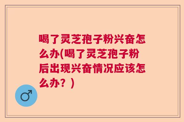 喝了灵芝孢子粉兴奋怎么办(喝了灵芝孢子粉后出现兴奋情况应该怎么办？)