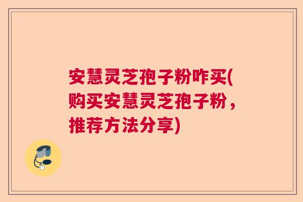 安慧灵芝孢子粉咋买(购买安慧灵芝孢子粉，推荐方法分享)