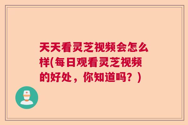 天天看灵芝视频会怎么样(每日观看灵芝视频的好处，你知道吗？)