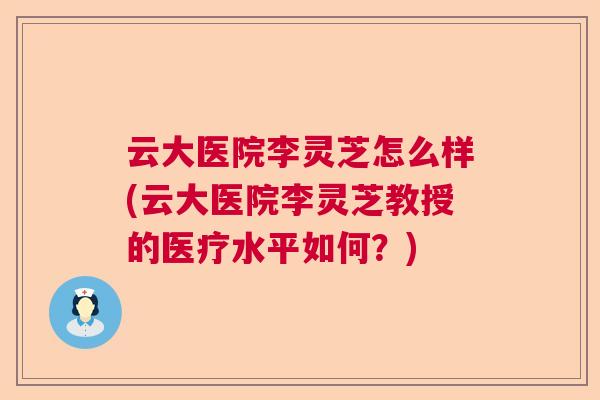 云大医院李灵芝怎么样(云大医院李灵芝教授的医疗水平如何？)