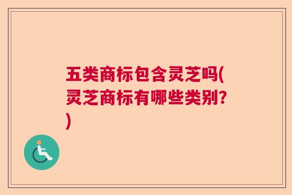 五类商标包含灵芝吗(灵芝商标有哪些类别？)