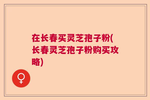 在长春买灵芝孢子粉(长春灵芝孢子粉购买攻略)