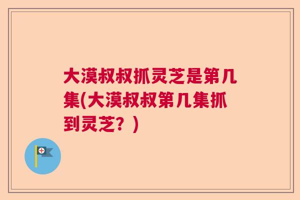 大漠叔叔抓灵芝是第几集(大漠叔叔第几集抓到灵芝？)