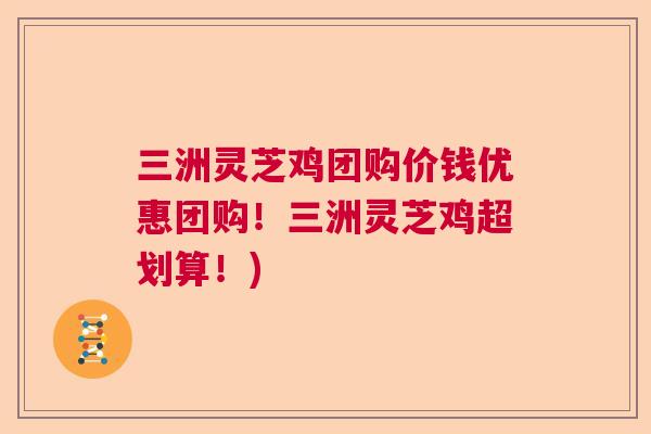 三洲灵芝鸡团购价钱优惠团购！三洲灵芝鸡超划算！)