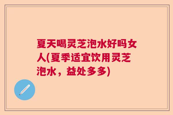 夏天喝灵芝泡水好吗女人(夏季适宜饮用灵芝泡水，益处多多)