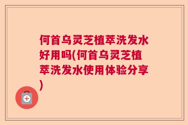 何首乌灵芝植萃洗发水好用吗(何首乌灵芝植萃洗发水使用体验分享)