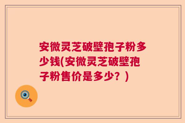 安微灵芝破壁孢子粉多少钱(安微灵芝破壁孢子粉售价是多少？)