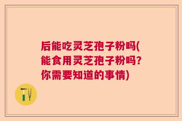 后能吃灵芝孢子粉吗(能食用灵芝孢子粉吗？你需要知道的事情)