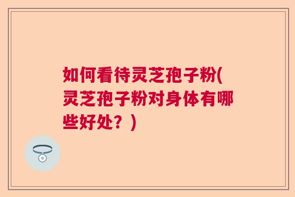 如何看待灵芝孢子粉(灵芝孢子粉对身体有哪些好处？)