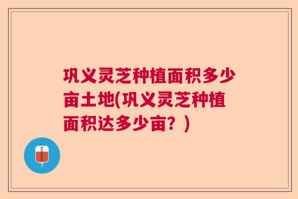 巩义灵芝种植面积多少亩土地(巩义灵芝种植面积达多少亩？)