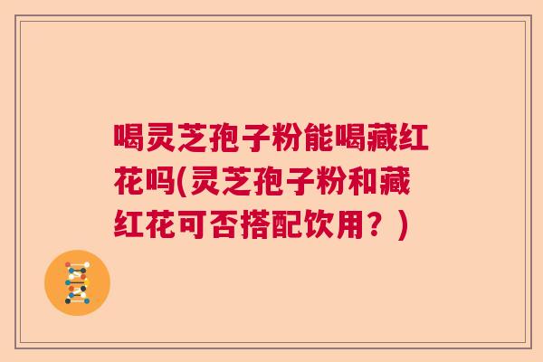 喝灵芝孢子粉能喝藏红花吗(灵芝孢子粉和藏红花可否搭配饮用？)