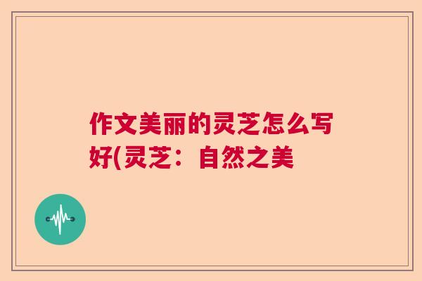 作文美丽的灵芝怎么写好(灵芝：自然之美