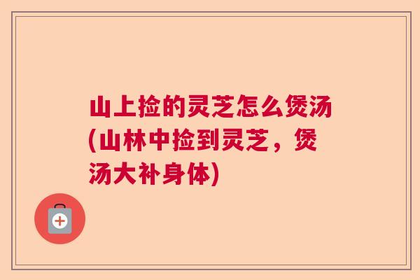 山上捡的灵芝怎么煲汤(山林中捡到灵芝，煲汤大补身体)