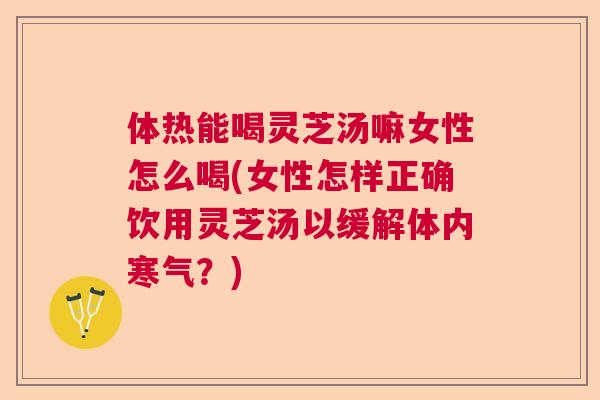 体热能喝灵芝汤嘛女性怎么喝(女性怎样正确饮用灵芝汤以缓解体内寒气？)