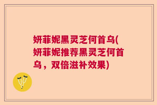 妍菲妮黑灵芝何首乌(妍菲妮推荐黑灵芝何首乌，双倍滋补效果)