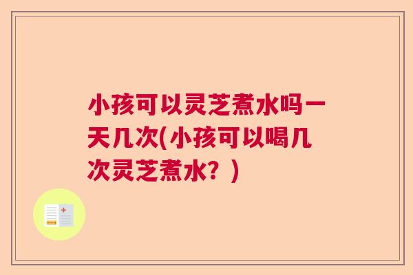 小孩可以灵芝煮水吗一天几次(小孩可以喝几次灵芝煮水？)