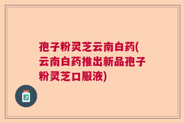 孢子粉灵芝云南白药(云南白药推出新品孢子粉灵芝口服液)
