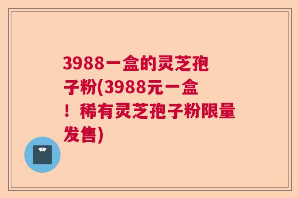 3988一盒的灵芝孢子粉(3988元一盒！稀有灵芝孢子粉限量发售)