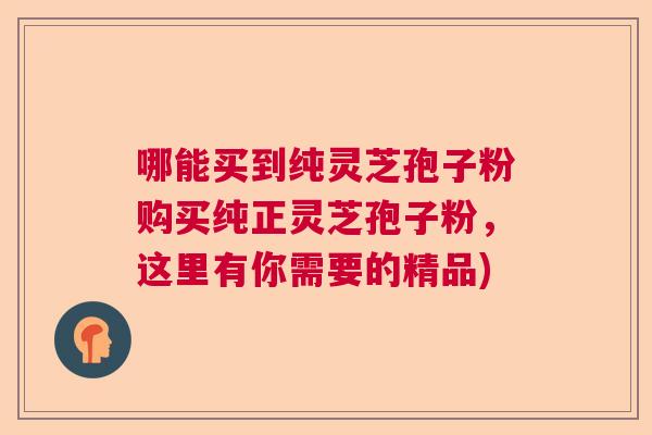 哪能买到纯灵芝孢子粉购买纯正灵芝孢子粉，这里有你需要的精品)