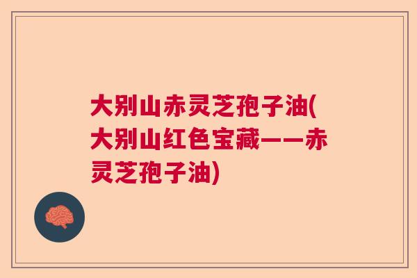 大别山赤灵芝孢子油(大别山红色宝藏——赤灵芝孢子油)