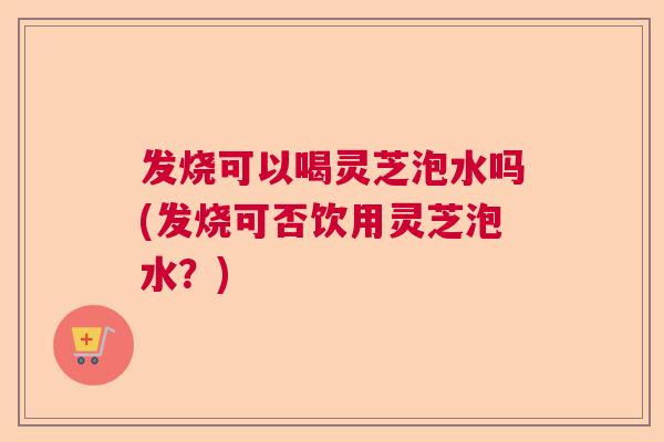 发烧可以喝灵芝泡水吗(发烧可否饮用灵芝泡水？)