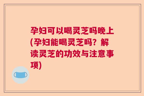 孕妇可以喝灵芝吗晚上(孕妇能喝灵芝吗？解读灵芝的功效与注意事项)