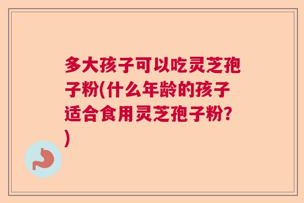 多大孩子可以吃灵芝孢子粉(什么年龄的孩子适合食用灵芝孢子粉？)
