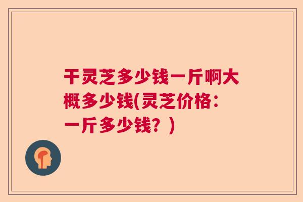 干灵芝多少钱一斤啊大概多少钱(灵芝价格：一斤多少钱？)
