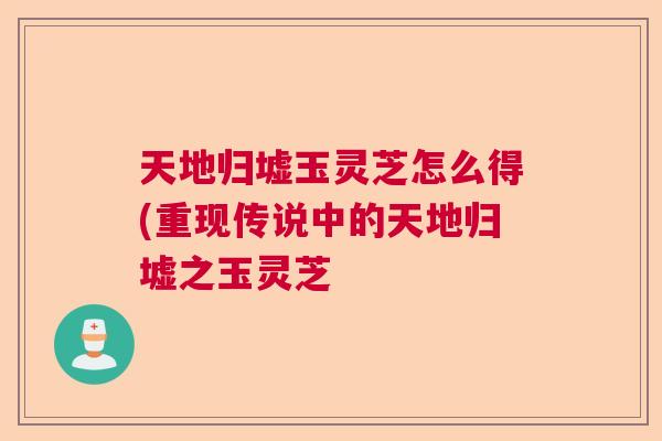 天地归墟玉灵芝怎么得(重现传说中的天地归墟之玉灵芝