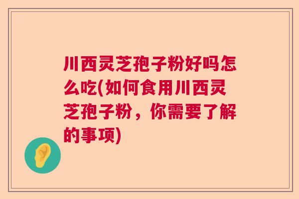 川西灵芝孢子粉好吗怎么吃(如何食用川西灵芝孢子粉，你需要了解的事项)