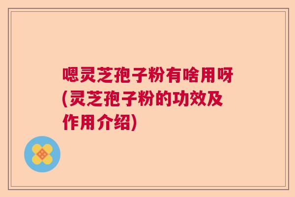 嗯灵芝孢子粉有啥用呀(灵芝孢子粉的功效及作用介绍)