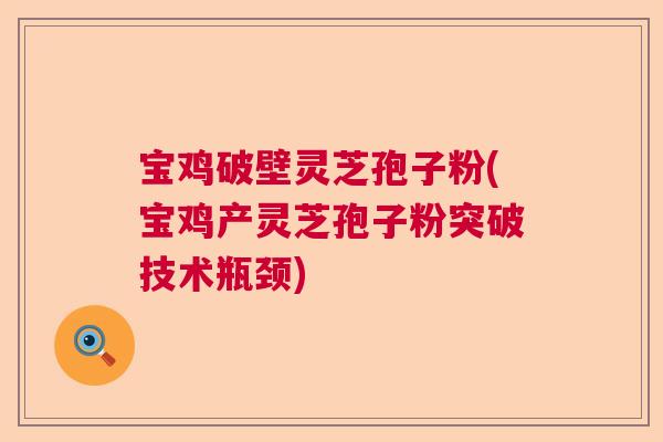 宝鸡破壁灵芝孢子粉(宝鸡产灵芝孢子粉突破技术瓶颈)