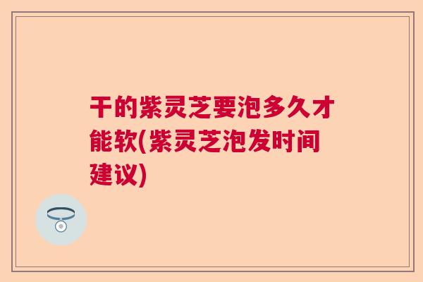 干的紫灵芝要泡多久才能软(紫灵芝泡发时间建议)