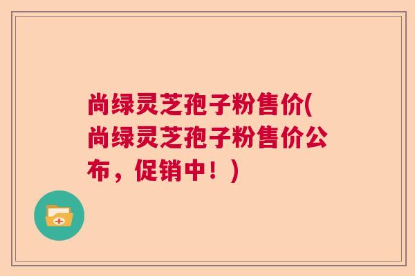 尚绿灵芝孢子粉售价(尚绿灵芝孢子粉售价公布，促销中！)