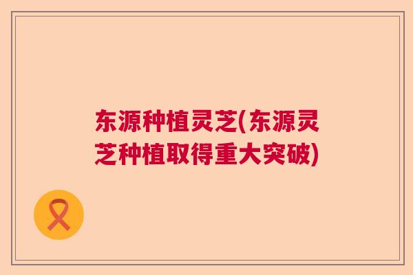 东源种植灵芝(东源灵芝种植取得重大突破)