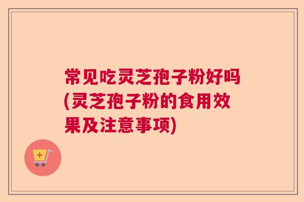 常见吃灵芝孢子粉好吗(灵芝孢子粉的食用效果及注意事项)