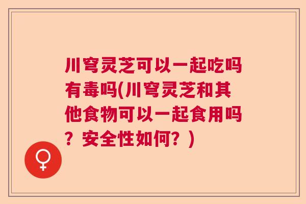 川穹灵芝可以一起吃吗有毒吗(川穹灵芝和其他食物可以一起食用吗？安全性如何？)