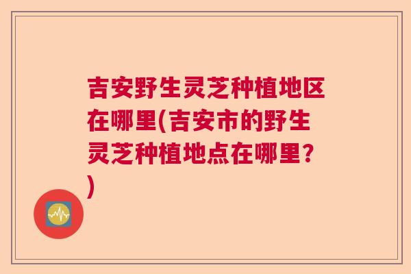 吉安野生灵芝种植地区在哪里(吉安市的野生灵芝种植地点在哪里？)