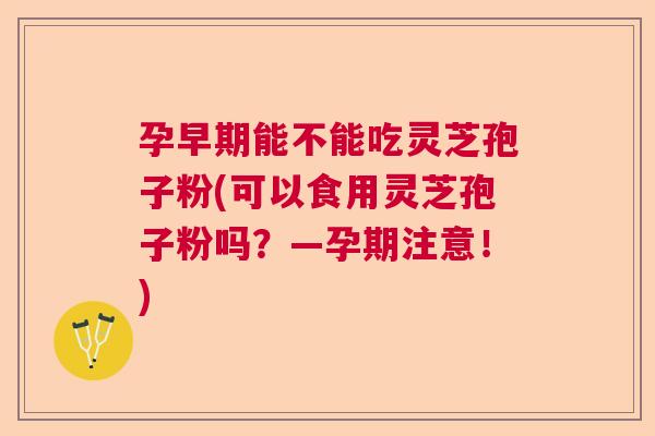 孕早期能不能吃灵芝孢子粉(可以食用灵芝孢子粉吗？—孕期注意！)