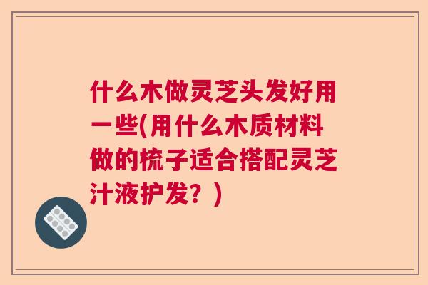 什么木做灵芝头发好用一些(用什么木质材料做的梳子适合搭配灵芝汁液护发？)