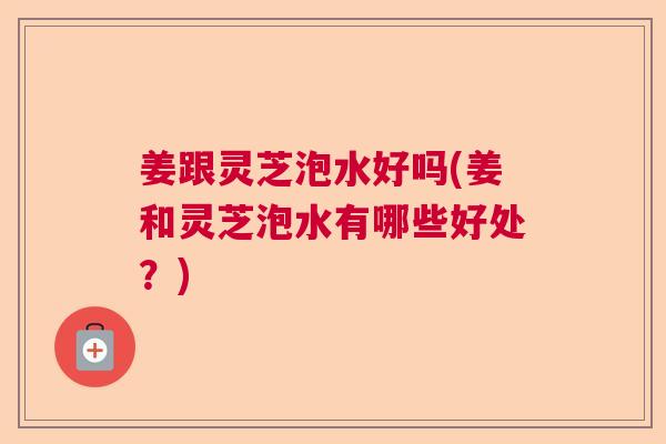 姜跟灵芝泡水好吗(姜和灵芝泡水有哪些好处？)