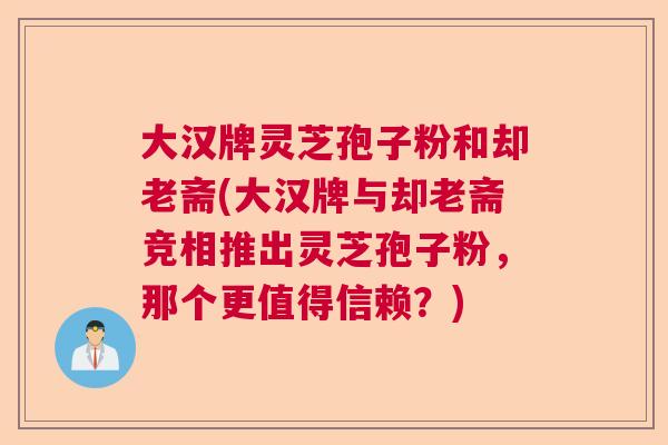 大汉牌灵芝孢子粉和却老斋(大汉牌与却老斋竞相推出灵芝孢子粉，那个更值得信赖？)