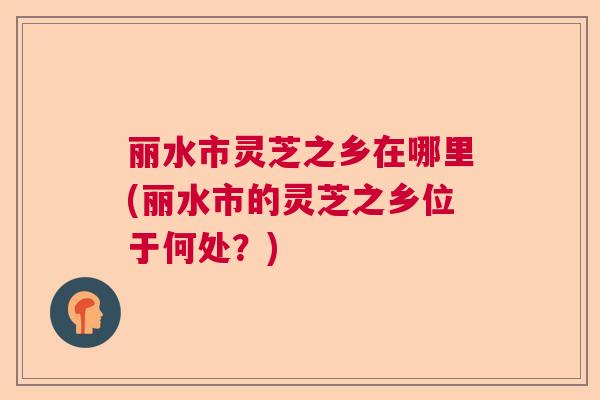丽水市灵芝之乡在哪里(丽水市的灵芝之乡位于何处？)