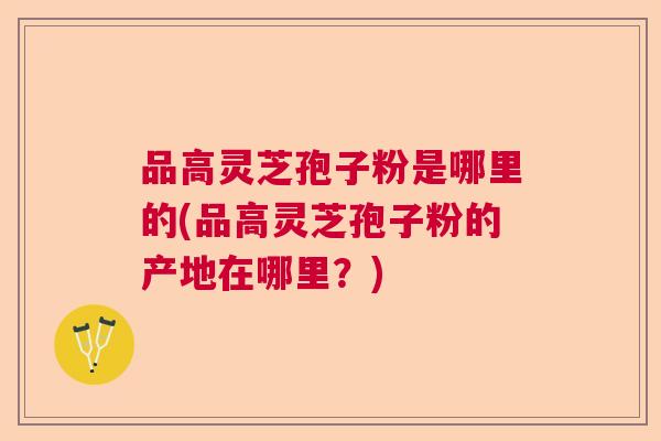 品高灵芝孢子粉是哪里的(品高灵芝孢子粉的产地在哪里？)