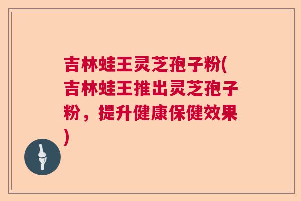 吉林蛙王灵芝孢子粉(吉林蛙王推出灵芝孢子粉，提升健康保健效果)